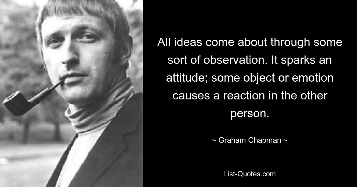 All ideas come about through some sort of observation. It sparks an attitude; some object or emotion causes a reaction in the other person. — © Graham Chapman