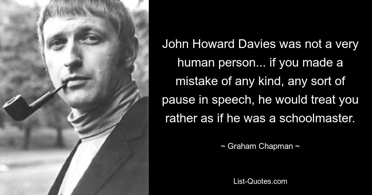 John Howard Davies was not a very human person... if you made a mistake of any kind, any sort of pause in speech, he would treat you rather as if he was a schoolmaster. — © Graham Chapman