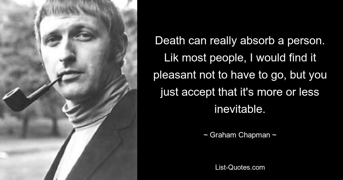 Death can really absorb a person. Lik most people, I would find it pleasant not to have to go, but you just accept that it's more or less inevitable. — © Graham Chapman