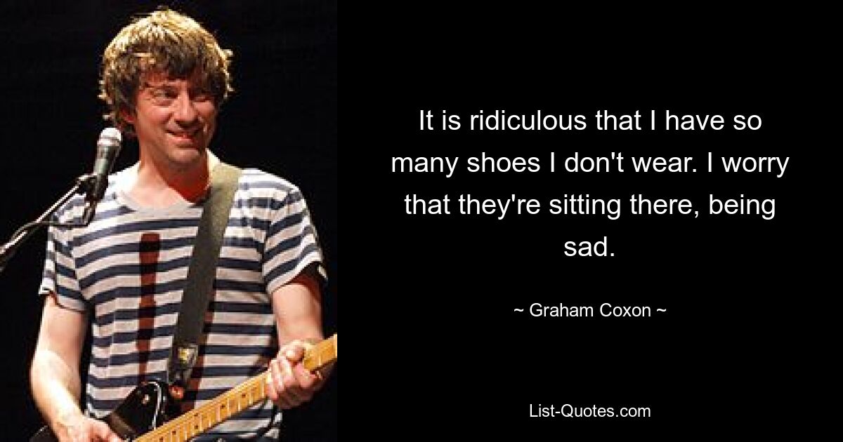 It is ridiculous that I have so many shoes I don't wear. I worry that they're sitting there, being sad. — © Graham Coxon