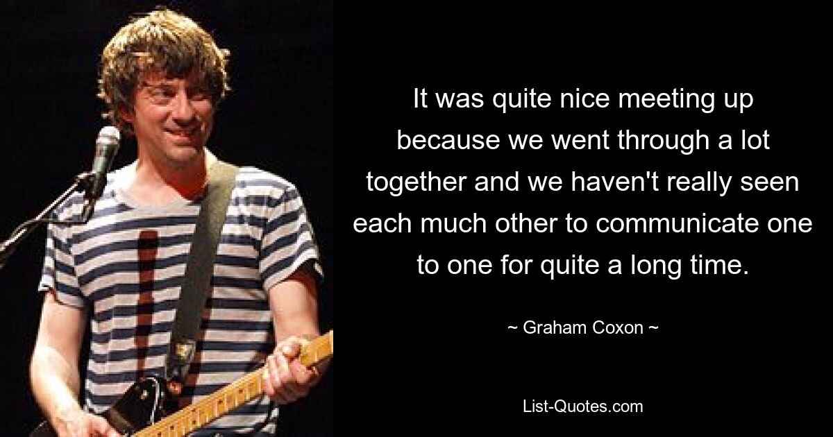 It was quite nice meeting up because we went through a lot together and we haven't really seen each much other to communicate one to one for quite a long time. — © Graham Coxon