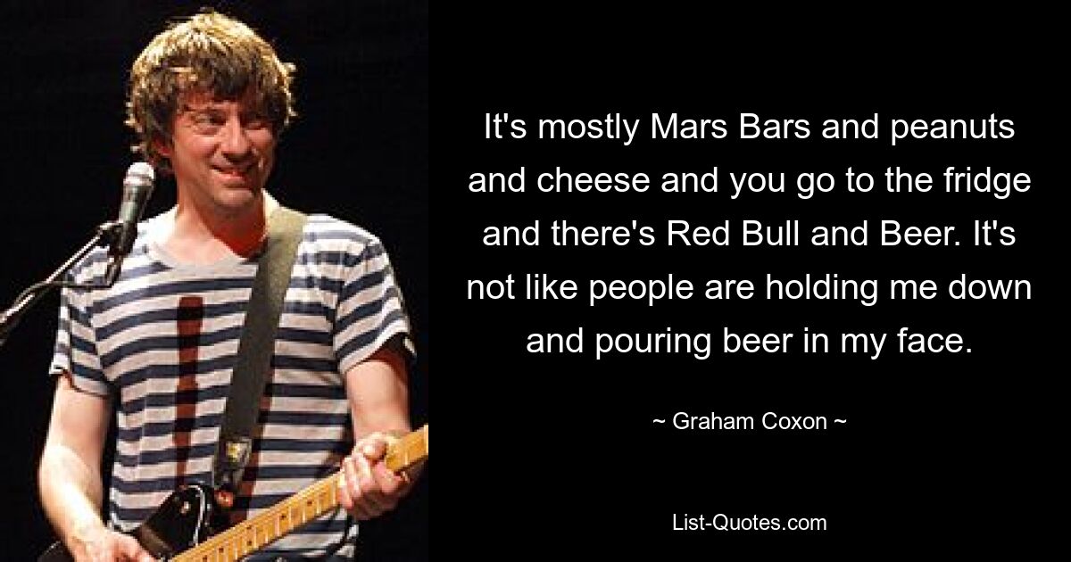 It's mostly Mars Bars and peanuts and cheese and you go to the fridge and there's Red Bull and Beer. It's not like people are holding me down and pouring beer in my face. — © Graham Coxon