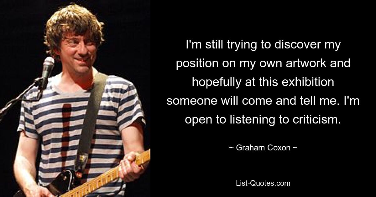 I'm still trying to discover my position on my own artwork and hopefully at this exhibition someone will come and tell me. I'm open to listening to criticism. — © Graham Coxon