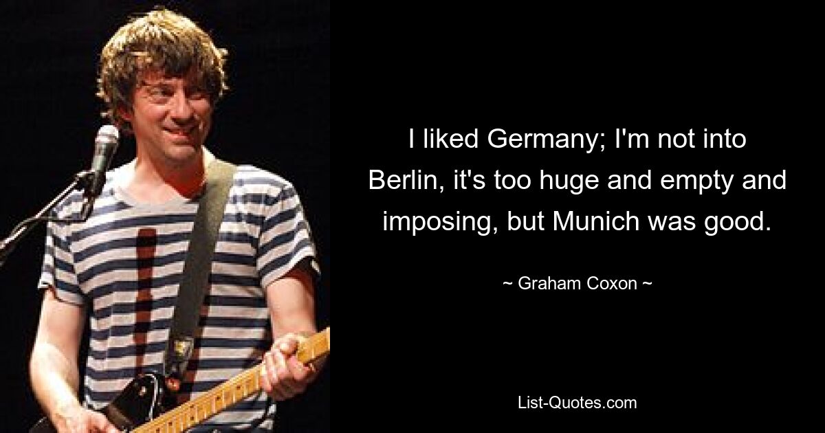 I liked Germany; I'm not into Berlin, it's too huge and empty and imposing, but Munich was good. — © Graham Coxon