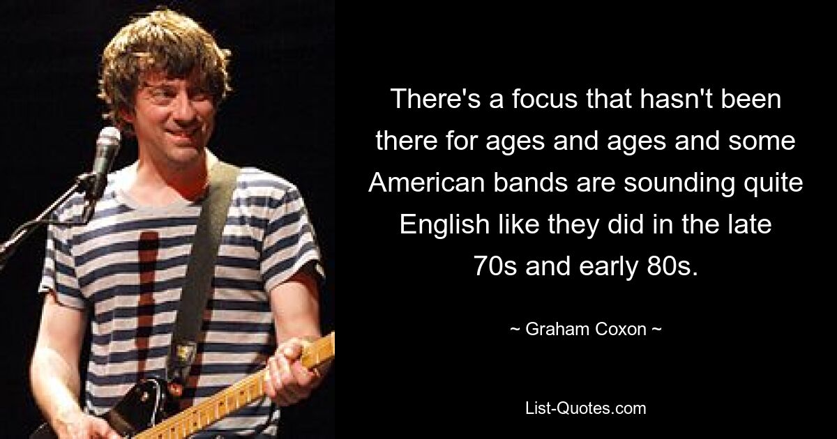 There's a focus that hasn't been there for ages and ages and some American bands are sounding quite English like they did in the late 70s and early 80s. — © Graham Coxon