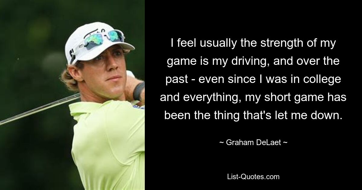 I feel usually the strength of my game is my driving, and over the past - even since I was in college and everything, my short game has been the thing that's let me down. — © Graham DeLaet