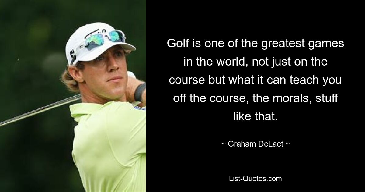 Golf is one of the greatest games in the world, not just on the course but what it can teach you off the course, the morals, stuff like that. — © Graham DeLaet