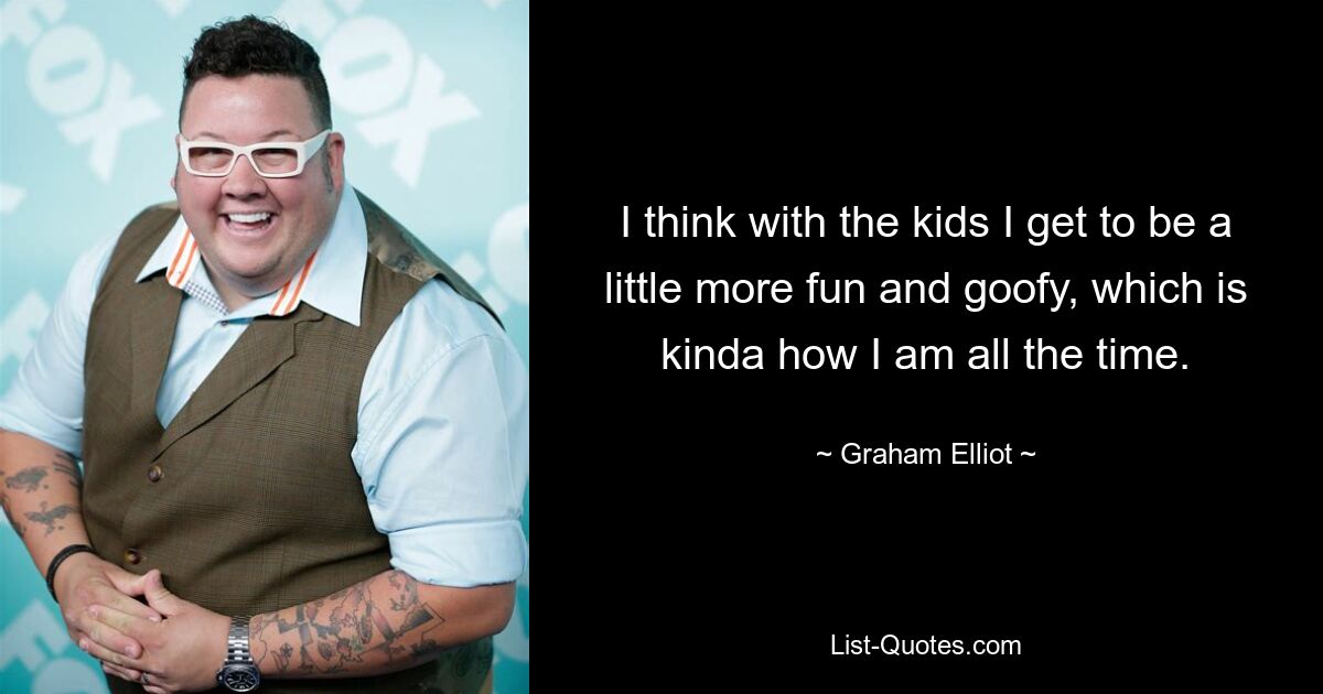 I think with the kids I get to be a little more fun and goofy, which is kinda how I am all the time. — © Graham Elliot