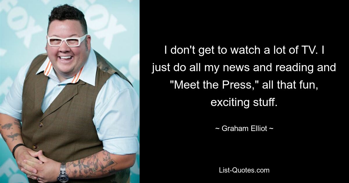 I don't get to watch a lot of TV. I just do all my news and reading and "Meet the Press," all that fun, exciting stuff. — © Graham Elliot