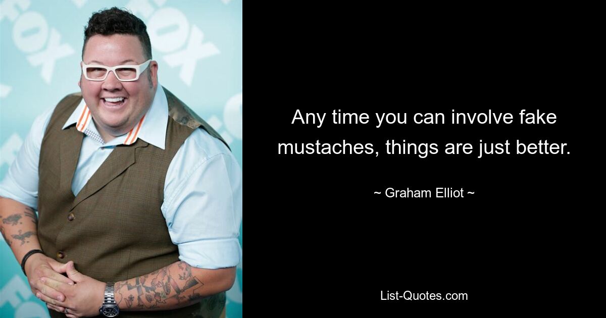 Any time you can involve fake mustaches, things are just better. — © Graham Elliot