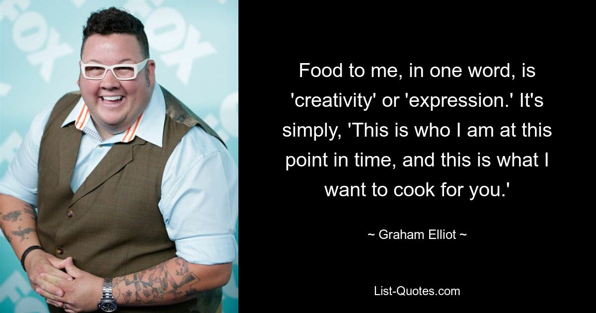 Food to me, in one word, is 'creativity' or 'expression.' It's simply, 'This is who I am at this point in time, and this is what I want to cook for you.' — © Graham Elliot