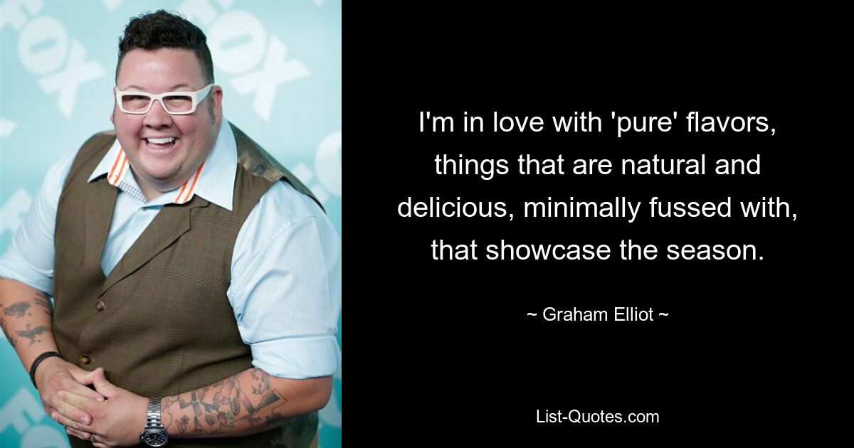 I'm in love with 'pure' flavors, things that are natural and delicious, minimally fussed with, that showcase the season. — © Graham Elliot