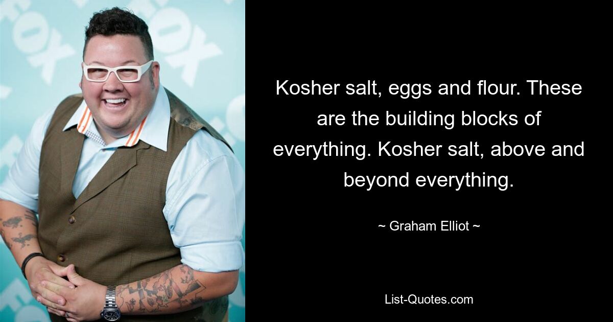 Kosher salt, eggs and flour. These are the building blocks of everything. Kosher salt, above and beyond everything. — © Graham Elliot