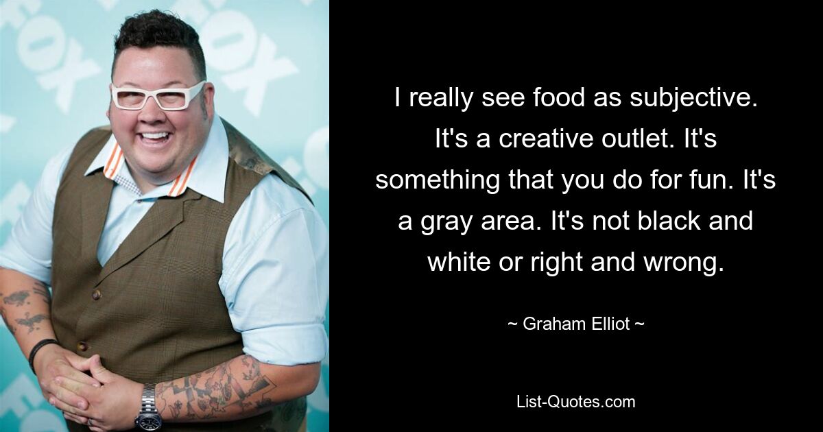 I really see food as subjective. It's a creative outlet. It's something that you do for fun. It's a gray area. It's not black and white or right and wrong. — © Graham Elliot