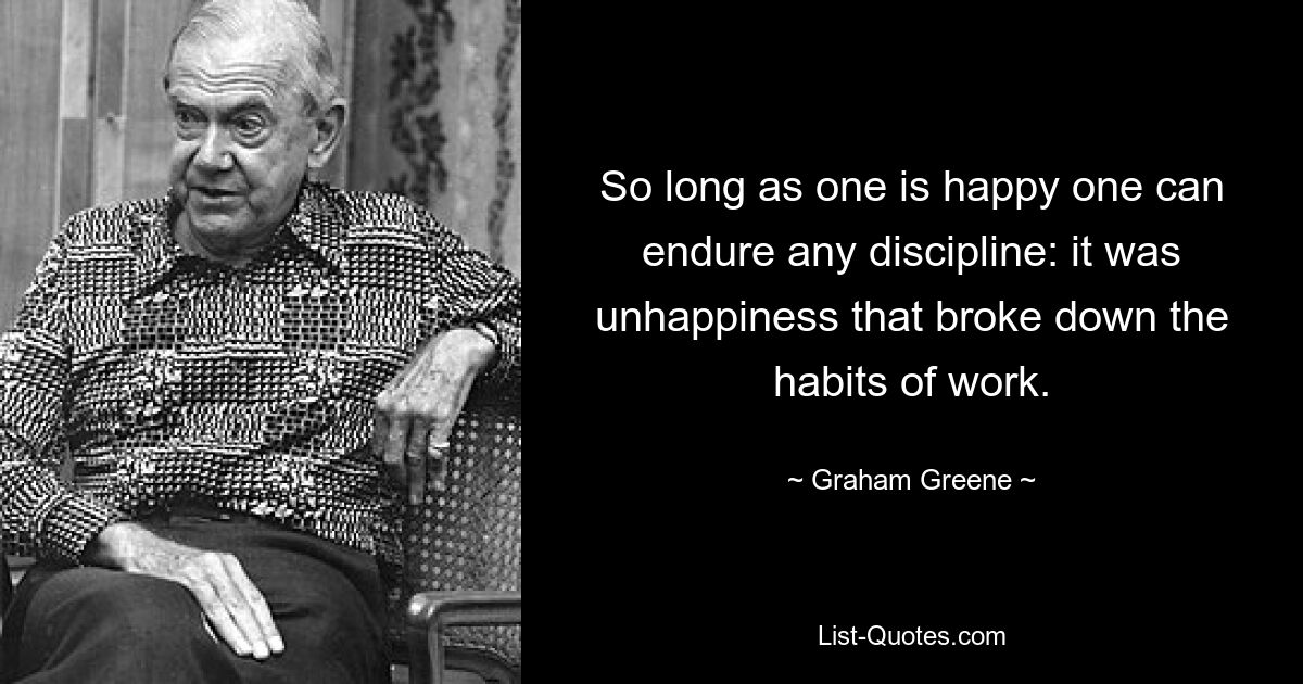 So long as one is happy one can endure any discipline: it was unhappiness that broke down the habits of work. — © Graham Greene