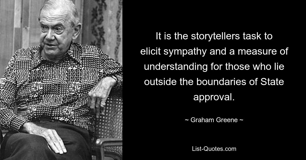 It is the storytellers task to elicit sympathy and a measure of understanding for those who lie outside the boundaries of State approval. — © Graham Greene