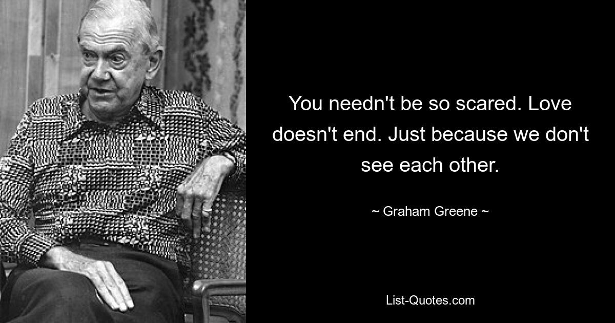 You needn't be so scared. Love doesn't end. Just because we don't see each other. — © Graham Greene