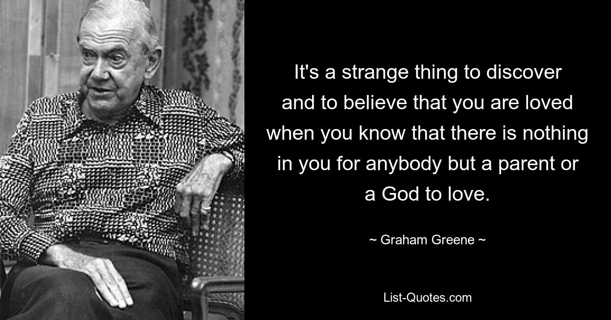 It's a strange thing to discover and to believe that you are loved when you know that there is nothing in you for anybody but a parent or a God to love. — © Graham Greene