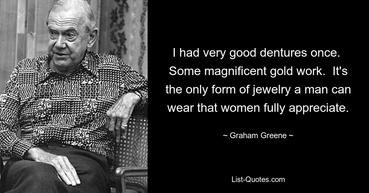 I had very good dentures once.  Some magnificent gold work.  It's the only form of jewelry a man can wear that women fully appreciate. — © Graham Greene