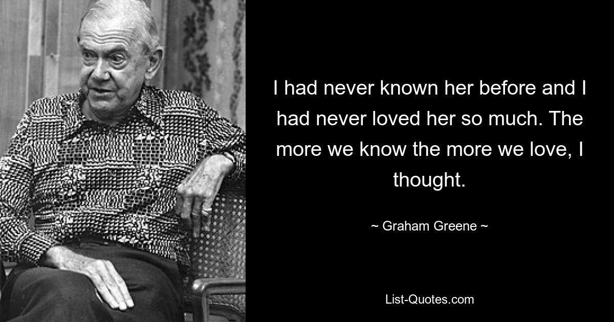 I had never known her before and I had never loved her so much. The more we know the more we love, I thought. — © Graham Greene