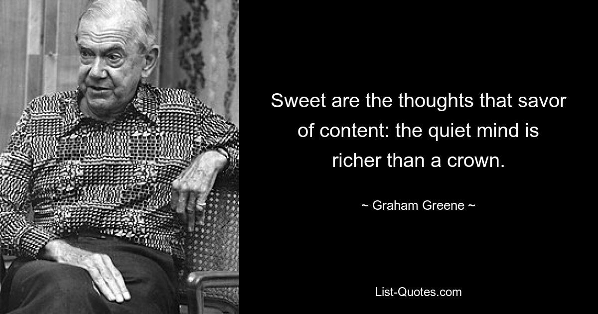 Sweet are the thoughts that savor of content: the quiet mind is richer than a crown. — © Graham Greene