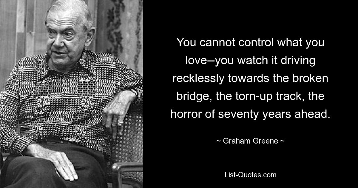 You cannot control what you love--you watch it driving recklessly towards the broken bridge, the torn-up track, the horror of seventy years ahead. — © Graham Greene