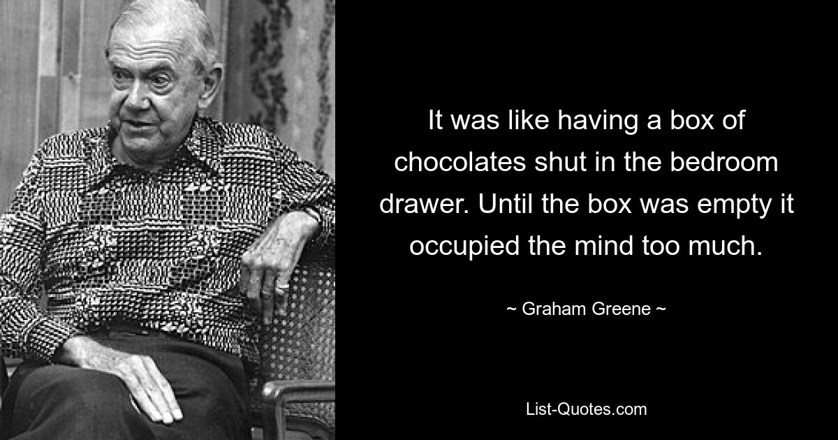 It was like having a box of chocolates shut in the bedroom drawer. Until the box was empty it occupied the mind too much. — © Graham Greene