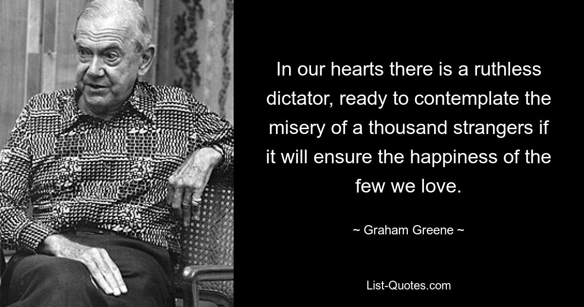 In our hearts there is a ruthless dictator, ready to contemplate the misery of a thousand strangers if it will ensure the happiness of the few we love. — © Graham Greene