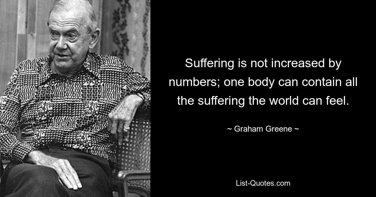 Suffering is not increased by numbers; one body can contain all the suffering the world can feel. — © Graham Greene