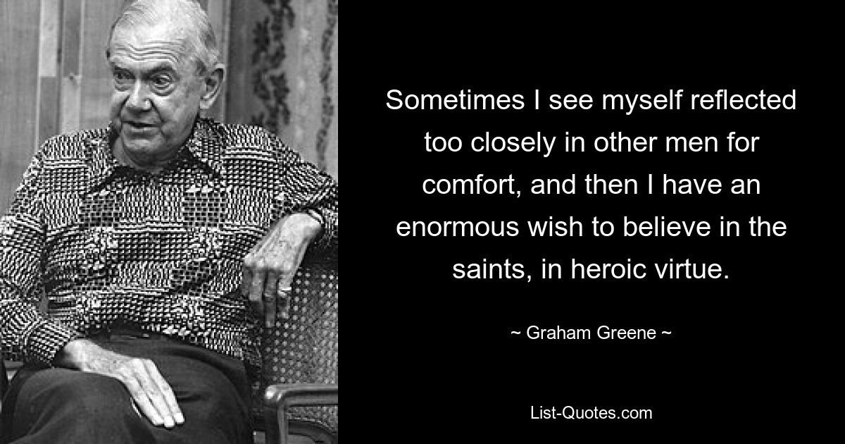 Sometimes I see myself reflected too closely in other men for comfort, and then I have an enormous wish to believe in the saints, in heroic virtue. — © Graham Greene