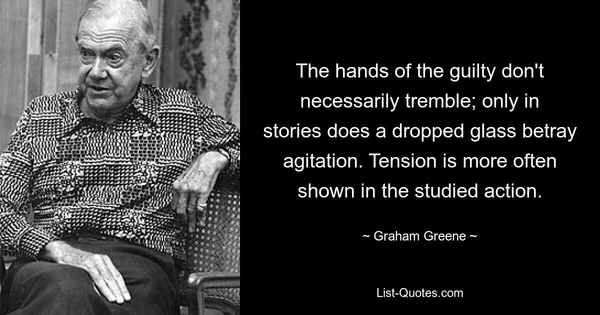 The hands of the guilty don't necessarily tremble; only in stories does a dropped glass betray agitation. Tension is more often shown in the studied action. — © Graham Greene