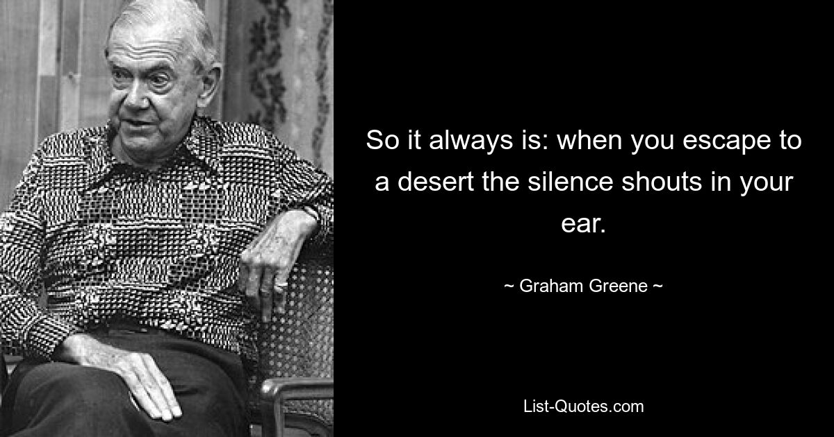 So it always is: when you escape to a desert the silence shouts in your ear. — © Graham Greene