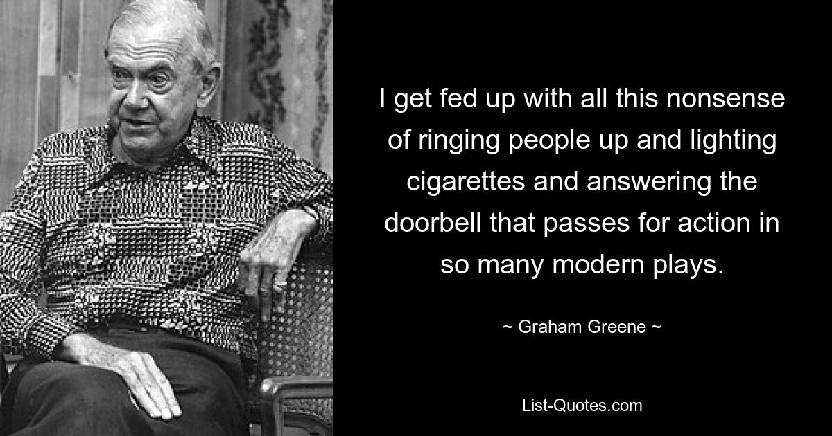 I get fed up with all this nonsense of ringing people up and lighting cigarettes and answering the doorbell that passes for action in so many modern plays. — © Graham Greene