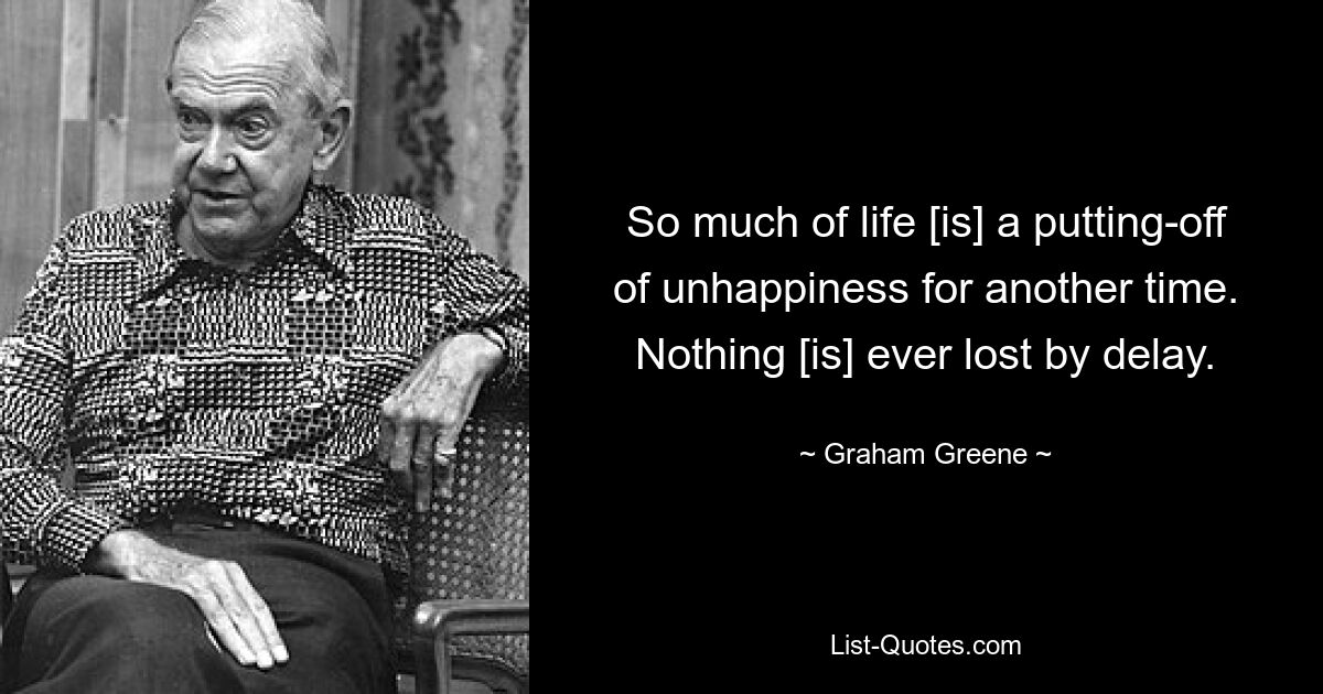 So much of life [is] a putting-off of unhappiness for another time. Nothing [is] ever lost by delay. — © Graham Greene