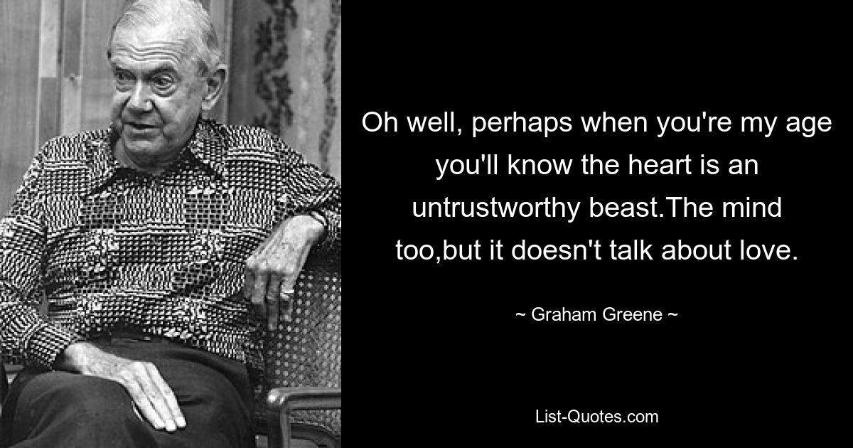 Oh well, perhaps when you're my age you'll know the heart is an untrustworthy beast.The mind too,but it doesn't talk about love. — © Graham Greene