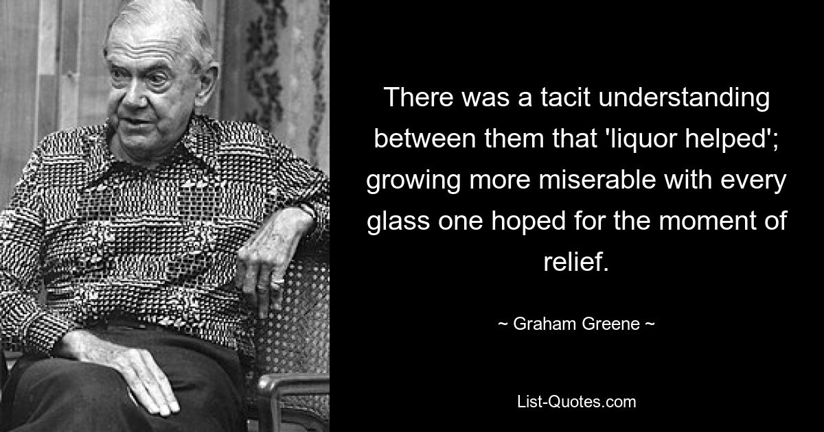 There was a tacit understanding between them that 'liquor helped'; growing more miserable with every glass one hoped for the moment of relief. — © Graham Greene