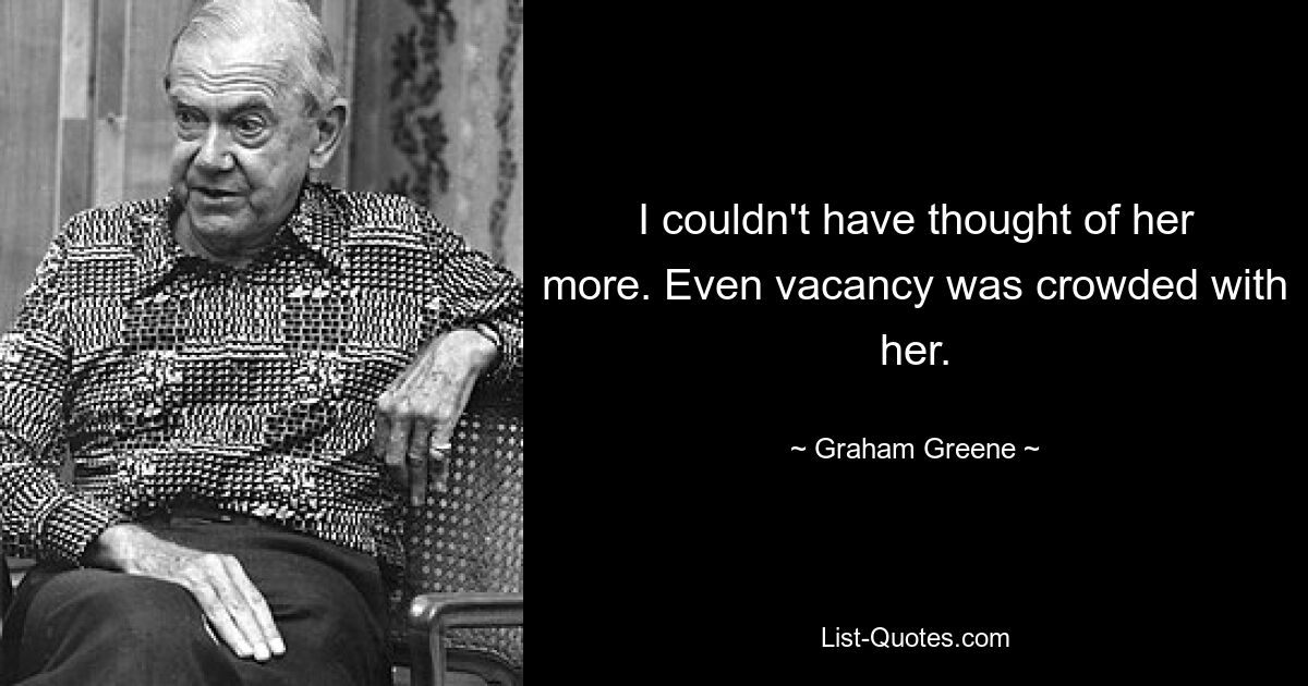 I couldn't have thought of her more. Even vacancy was crowded with her. — © Graham Greene