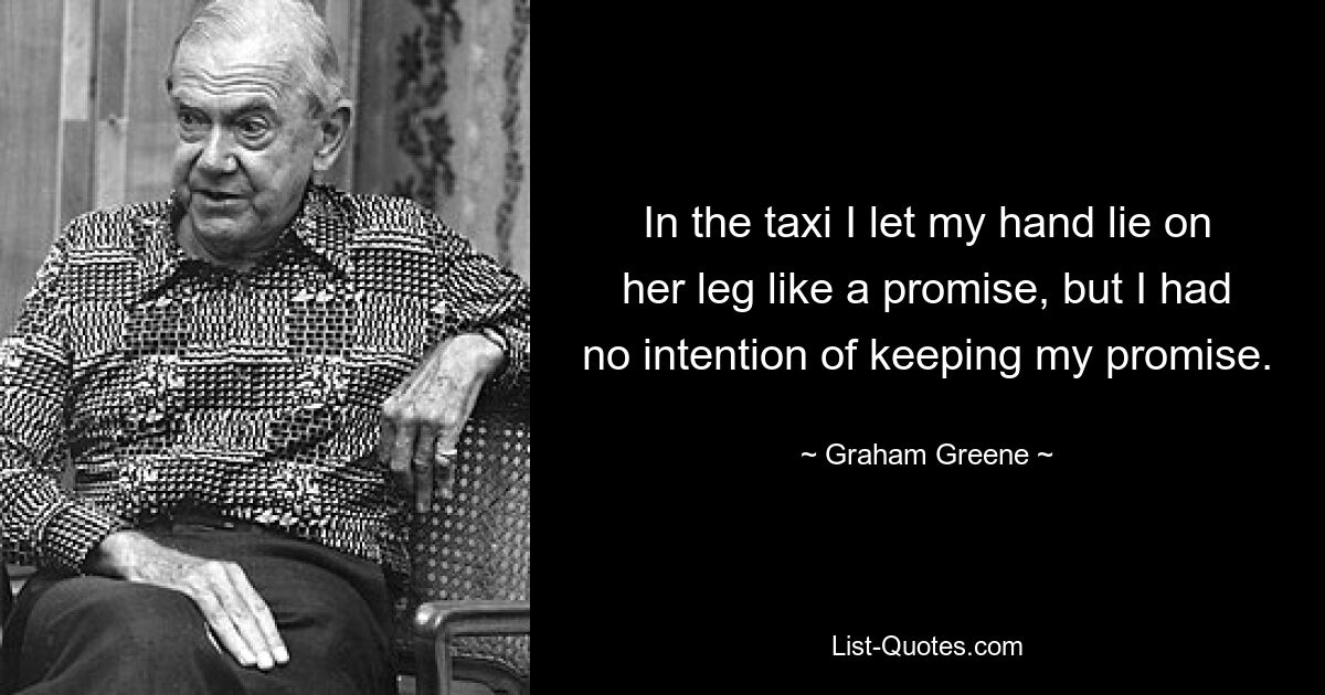 In the taxi I let my hand lie on her leg like a promise, but I had no intention of keeping my promise. — © Graham Greene