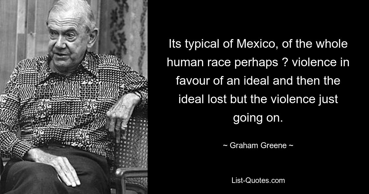 Its typical of Mexico, of the whole human race perhaps ? violence in favour of an ideal and then the ideal lost but the violence just going on. — © Graham Greene