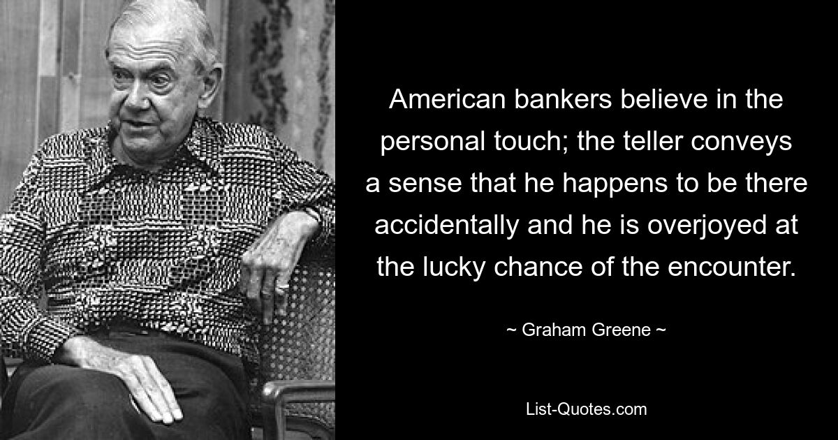 American bankers believe in the personal touch; the teller conveys a sense that he happens to be there accidentally and he is overjoyed at the lucky chance of the encounter. — © Graham Greene