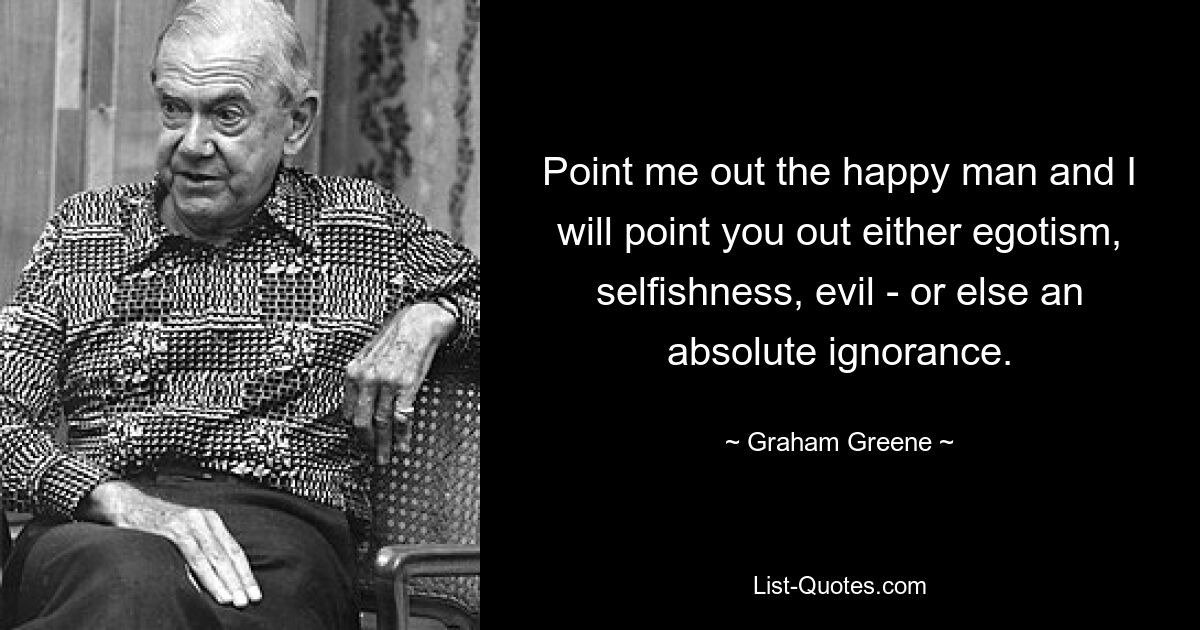 Point me out the happy man and I will point you out either egotism, selfishness, evil - or else an absolute ignorance. — © Graham Greene