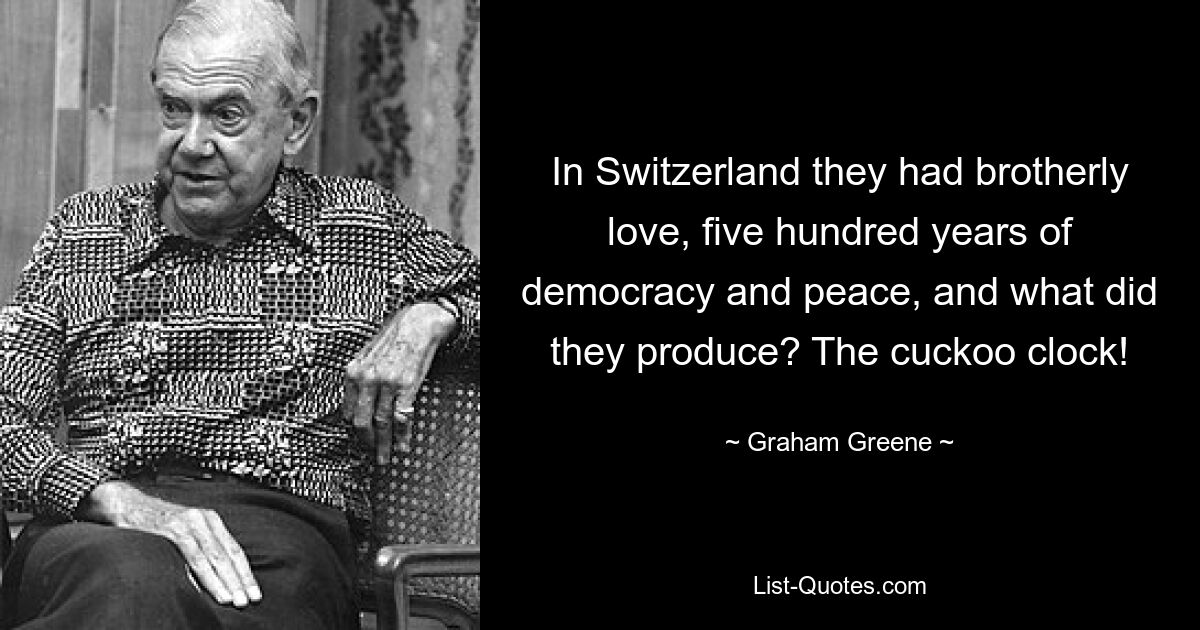 In Switzerland they had brotherly love, five hundred years of democracy and peace, and what did they produce? The cuckoo clock! — © Graham Greene