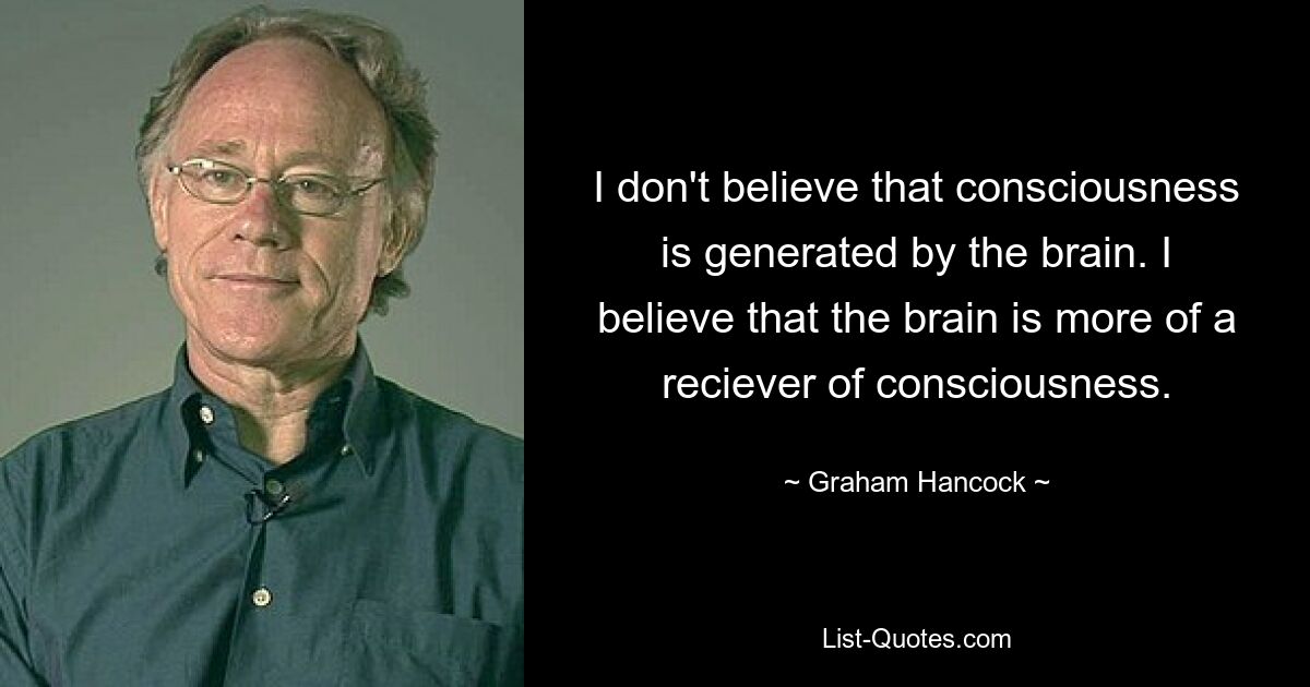 I don't believe that consciousness is generated by the brain. I believe that the brain is more of a reciever of consciousness. — © Graham Hancock