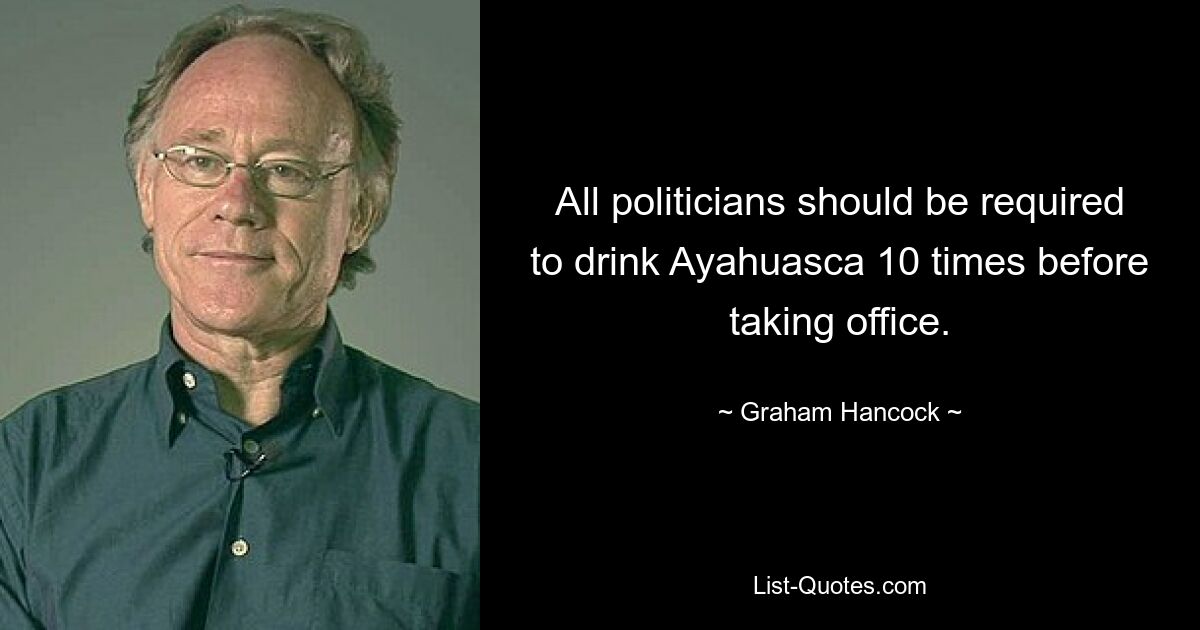 All politicians should be required to drink Ayahuasca 10 times before taking office. — © Graham Hancock