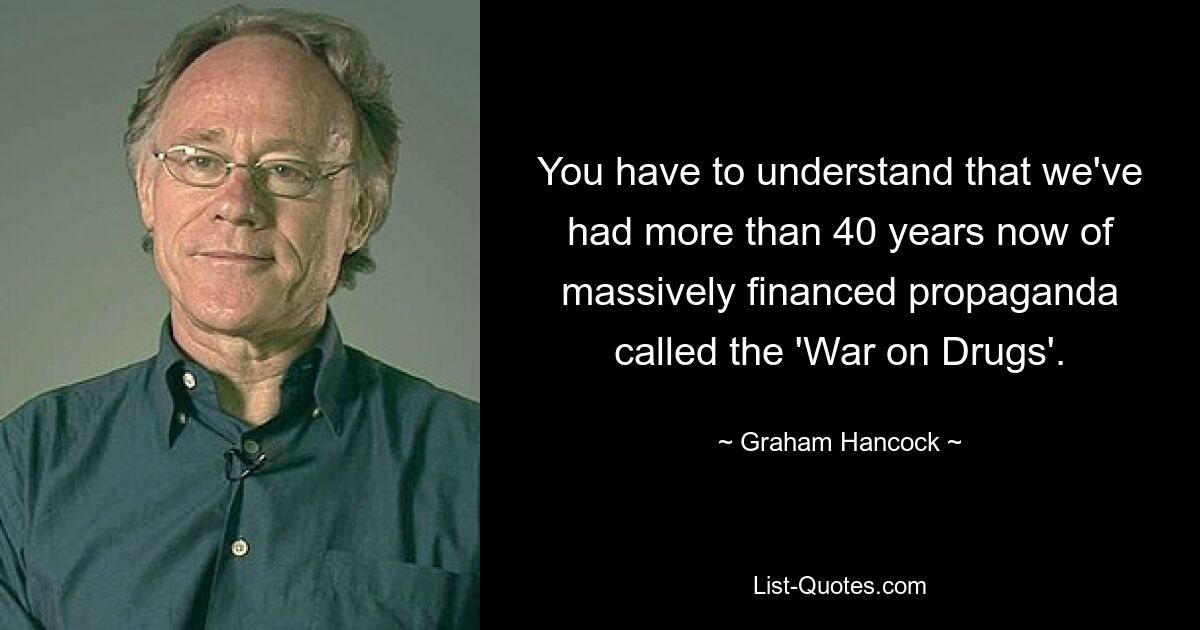 You have to understand that we've had more than 40 years now of massively financed propaganda called the 'War on Drugs'. — © Graham Hancock