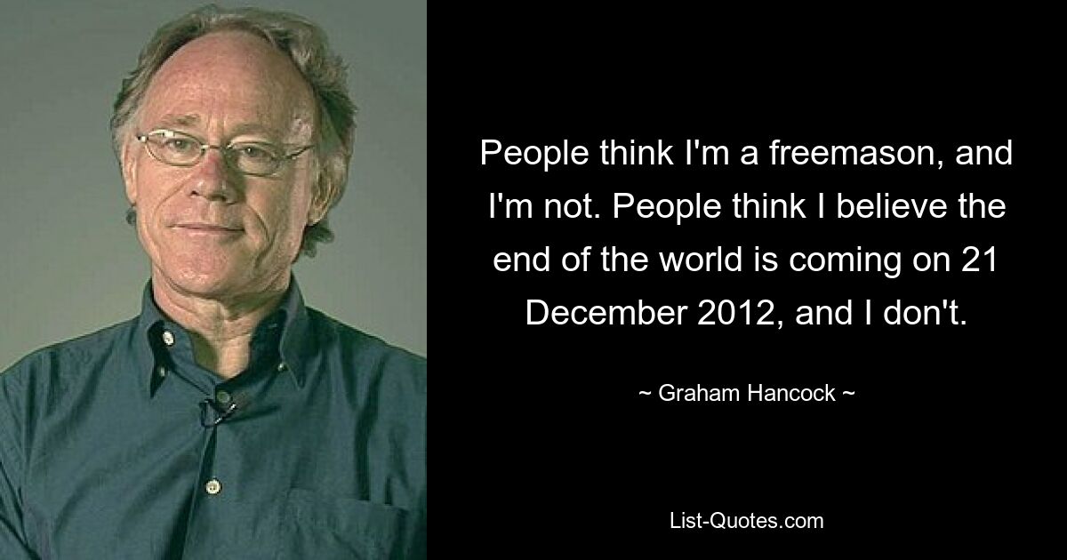 People think I'm a freemason, and I'm not. People think I believe the end of the world is coming on 21 December 2012, and I don't. — © Graham Hancock