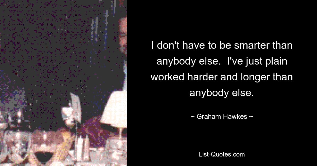 I don't have to be smarter than anybody else.  I've just plain worked harder and longer than anybody else. — © Graham Hawkes