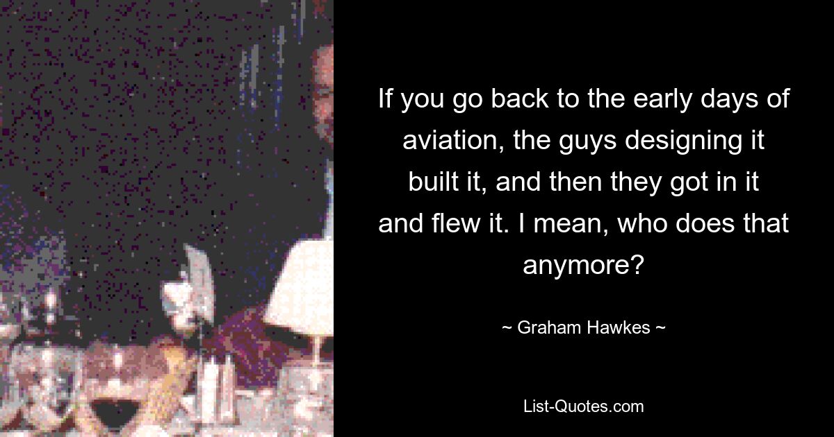 If you go back to the early days of aviation, the guys designing it built it, and then they got in it and flew it. I mean, who does that anymore? — © Graham Hawkes