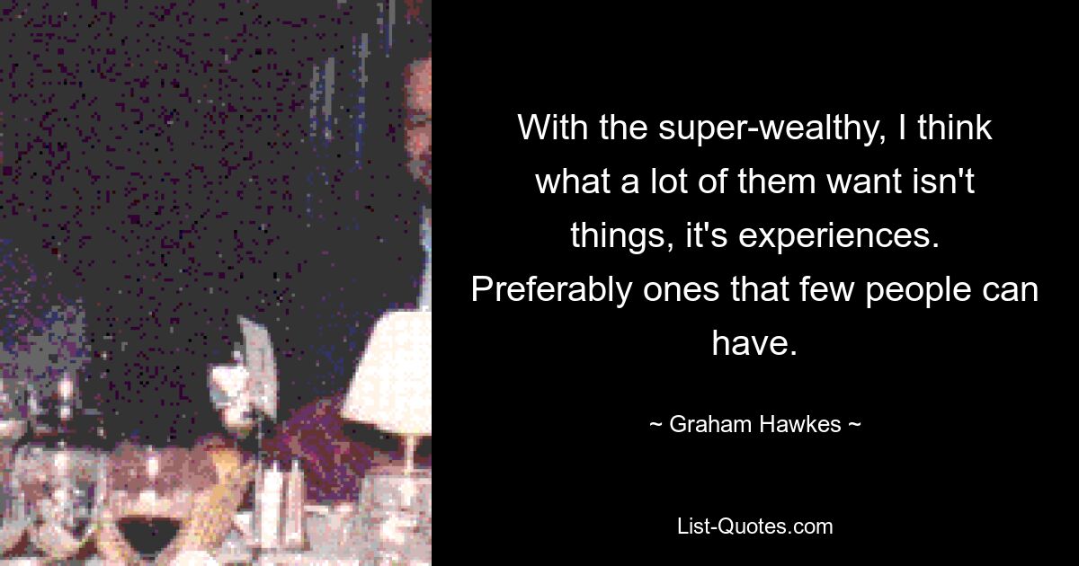 With the super-wealthy, I think what a lot of them want isn't things, it's experiences. Preferably ones that few people can have. — © Graham Hawkes