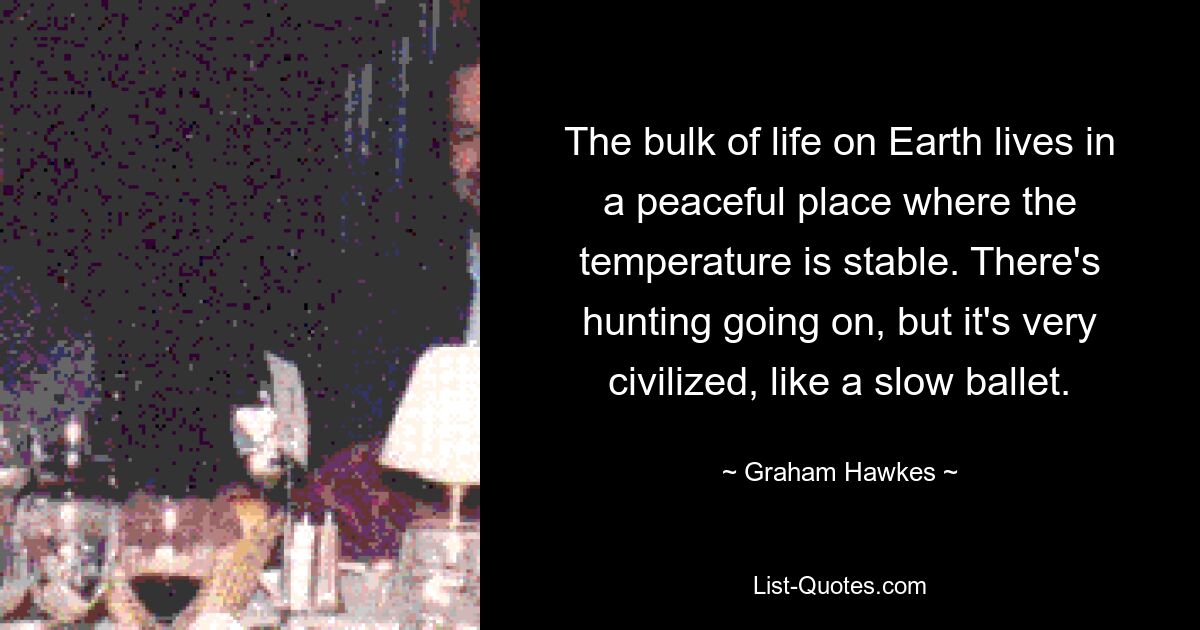 The bulk of life on Earth lives in a peaceful place where the temperature is stable. There's hunting going on, but it's very civilized, like a slow ballet. — © Graham Hawkes